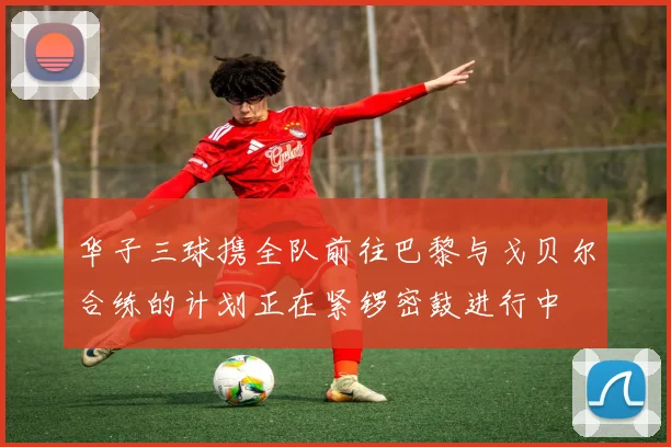 华子三球携全队前往巴黎与戈贝尔合练的计划正在紧锣密鼓进行中